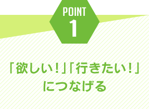 ポイント1.「欲しい！」「行きたい！」につなげる